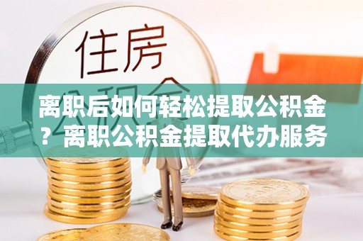 临邑离职后如何轻松提取公积金？离职公积金提取代办服务详解