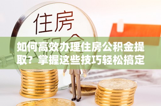 临邑如何高效办理住房公积金提取？掌握这些技巧轻松搞定