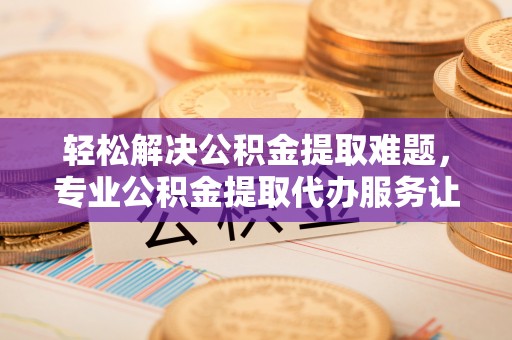 临邑轻松解决公积金提取难题，专业公积金提取代办服务让生活更便捷