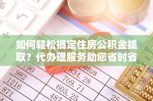 临邑如何轻松搞定住房公积金提取？代办理服务助您省时省力