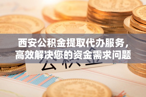 临邑西安公积金提取代办服务，高效解决您的资金需求问题