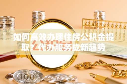 临邑如何高效办理住房公积金提取？代办服务成新趋势
