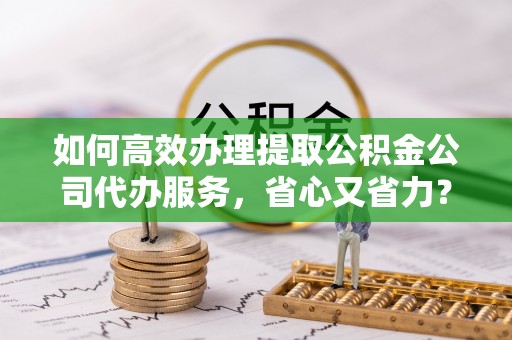 临邑如何高效办理提取公积金公司代办服务，省心又省力？