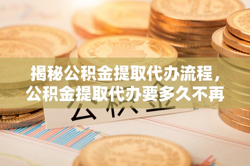 临邑揭秘公积金提取代办流程，公积金提取代办要多久不再迷茫