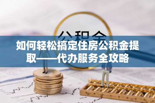 临邑如何轻松搞定住房公积金提取——代办服务全攻略