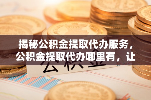 临邑揭秘公积金提取代办服务，公积金提取代办哪里有，让你省时省心的解决方案