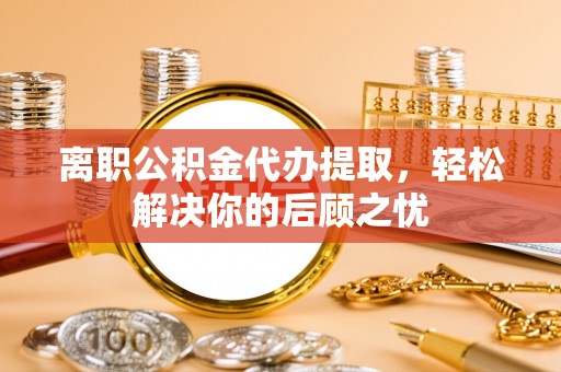 临邑离职公积金代办提取，轻松解决你的后顾之忧