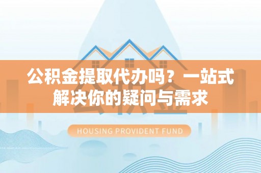 临邑公积金提取代办吗？一站式解决你的疑问与需求