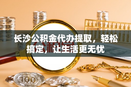 临邑长沙公积金代办提取，轻松搞定，让生活更无忧