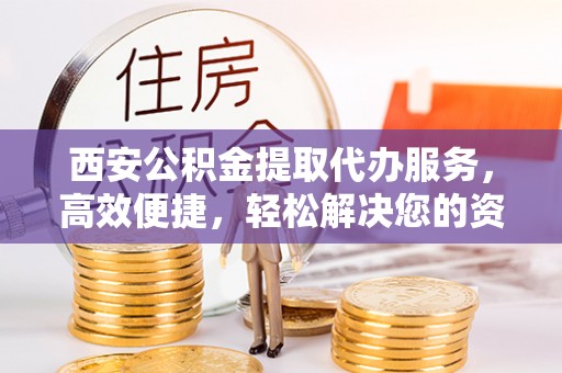 临邑西安公积金提取代办服务，高效便捷，轻松解决您的资金需求