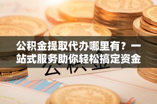 临邑公积金提取代办哪里有？一站式服务助你轻松搞定资金难题