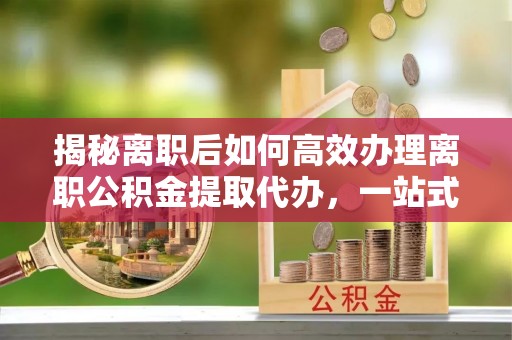 临邑揭秘离职后如何高效办理离职公积金提取代办，一站式服务全解析