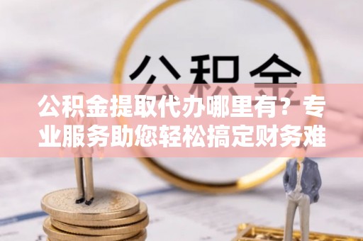 临邑公积金提取代办哪里有？专业服务助您轻松搞定财务难题
