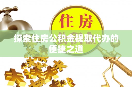 临邑探索住房公积金提取代办的便捷之道