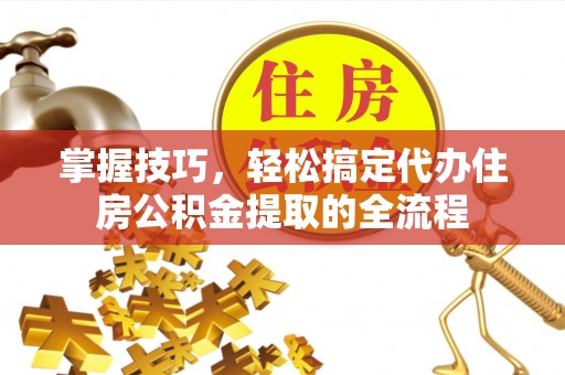 临邑掌握技巧，轻松搞定代办住房公积金提取的全流程