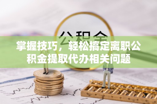 临邑掌握技巧，轻松搞定离职公积金提取代办相关问题