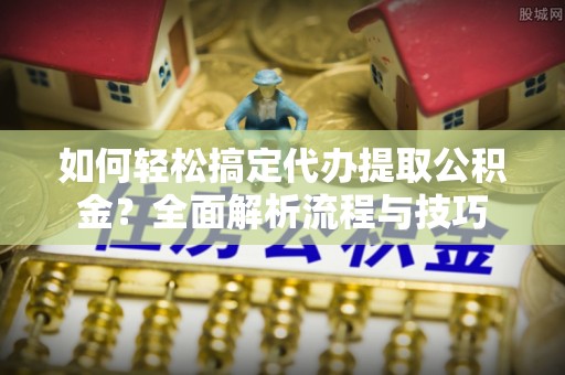 临邑如何轻松搞定代办提取公积金？全面解析流程与技巧