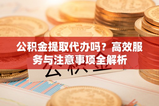 临邑公积金提取代办吗？高效服务与注意事项全解析