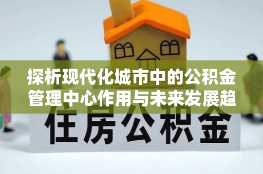 临邑探析现代化城市中的公积金管理中心作用与未来发展趋势