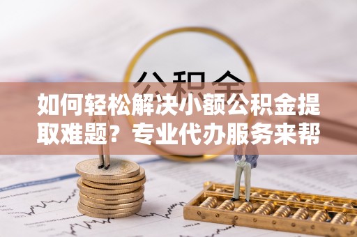 临邑如何轻松解决小额公积金提取难题？专业代办服务来帮忙