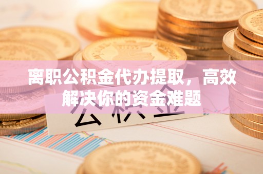 临邑离职公积金代办提取，高效解决你的资金难题