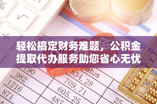 临邑轻松搞定财务难题，公积金提取代办服务助您省心无忧