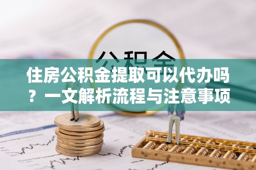 临邑住房公积金提取可以代办吗？一文解析流程与注意事项