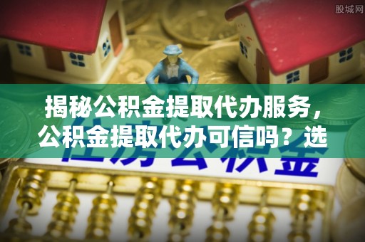 临邑揭秘公积金提取代办服务，公积金提取代办可信吗？选择前你需要知道的真相