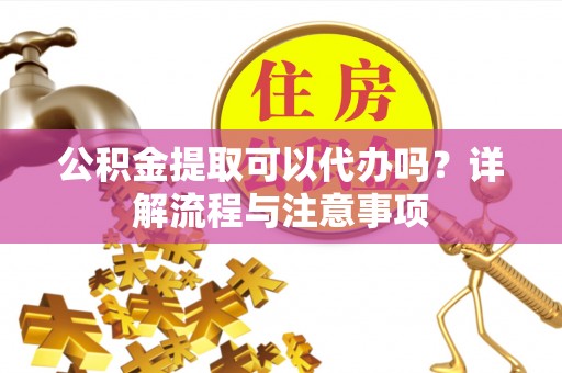 临邑公积金提取可以代办吗？详解流程与注意事项