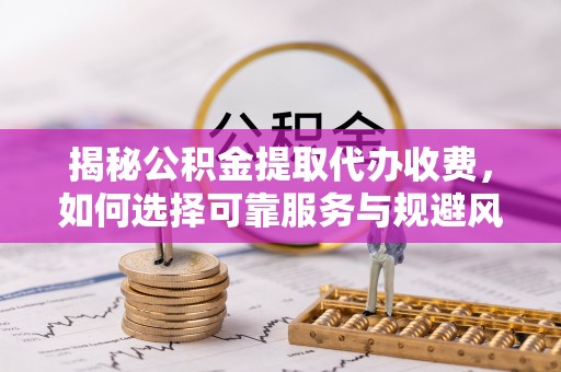 临邑揭秘公积金提取代办收费，如何选择可靠服务与规避风险
