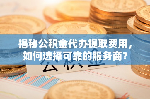 临邑揭秘公积金代办提取费用，如何选择可靠的服务商？