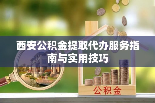临邑西安公积金提取代办服务指南与实用技巧