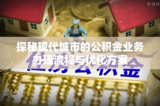 临邑探秘现代城市的公积金业务办理流程与优化方案