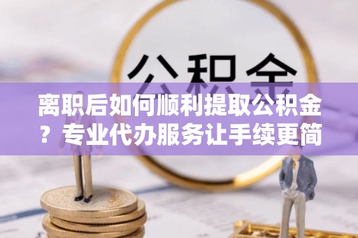 临邑离职后如何顺利提取公积金？专业代办服务让手续更简单