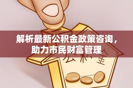 临邑解析最新公积金政策咨询，助力市民财富管理