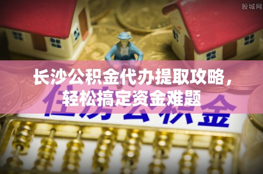 临邑长沙公积金代办提取攻略，轻松搞定资金难题