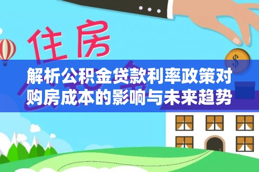 临邑解析公积金贷款利率政策对购房成本的影响与未来趋势