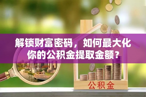 临邑解锁财富密码，如何最大化你的公积金提取金额？