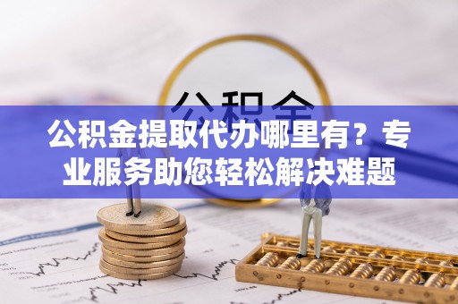 临邑公积金提取代办哪里有？专业服务助您轻松解决难题