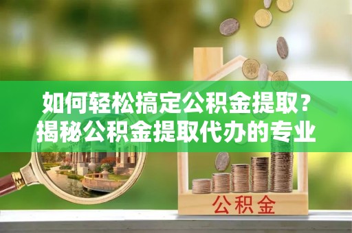 临邑如何轻松搞定公积金提取？揭秘公积金提取代办的专业服务