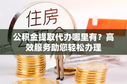临邑公积金提取代办哪里有？高效服务助您轻松办理