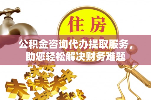 临邑公积金咨询代办提取服务，助您轻松解决财务难题