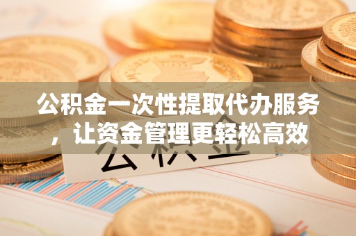 临邑公积金一次性提取代办服务，让资金管理更轻松高效