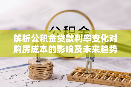 临邑解析公积金贷款利率变化对购房成本的影响及未来趋势