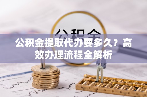 临邑公积金提取代办要多久？高效办理流程全解析