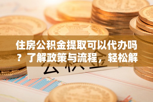 临邑住房公积金提取可以代办吗？了解政策与流程，轻松解决疑惑