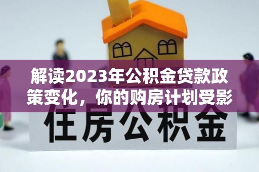 临邑解读2023年公积金贷款政策变化，你的购房计划受影响了吗？