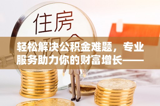 临邑轻松解决公积金难题，专业服务助力你的财富增长——代办公积金提取