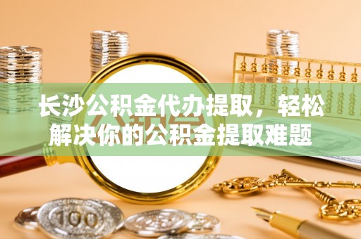 临邑长沙公积金代办提取，轻松解决你的公积金提取难题