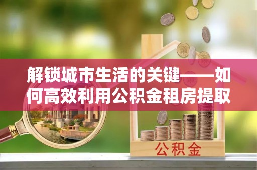 临邑解锁城市生活的关键——如何高效利用公积金租房提取实现居住自由